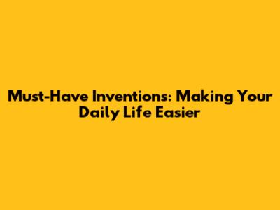 Must-Have Inventions: Making Your Daily Life Easier