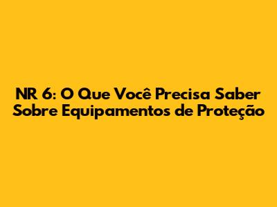 NR 6: O Que Você Precisa Saber Sobre Equipamentos de Proteção