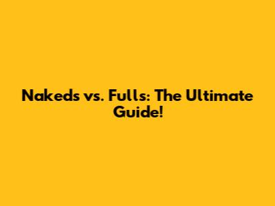 Nakeds vs. Fulls: The Ultimate Guide!
