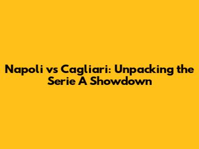 Napoli vs Cagliari: Unpacking the Serie A Showdown