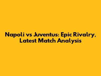 Napoli vs Juventus: Epic Rivalry, Latest Match Analysis