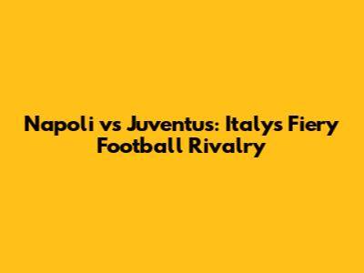 Napoli vs Juventus: Italy's Fiery Football Rivalry