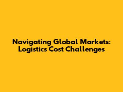 Navigating Global Markets: Logistics Cost Challenges