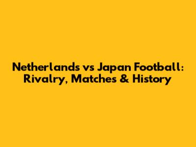 Netherlands vs Japan Football: Rivalry, Matches & History