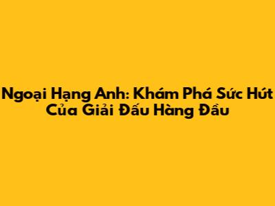 Ngoại Hạng Anh: Khám Phá Sức Hút Của Giải Đấu Hàng Đầu