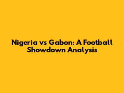 Nigeria vs Gabon: A Football Showdown Analysis