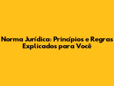 Norma Jurídica: Princípios e Regras Explicados para Você