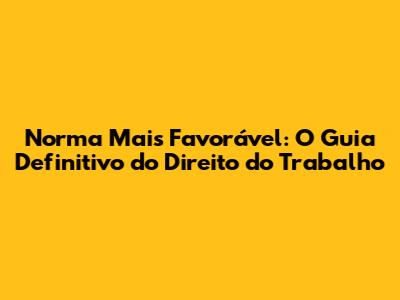 Norma Mais Favorável: O Guia Definitivo do Direito do Trabalho