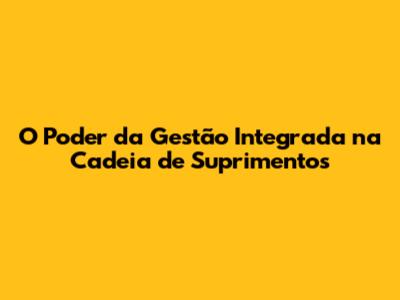 O Poder da Gestão Integrada na Cadeia de Suprimentos