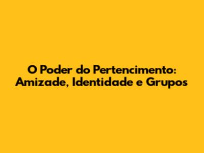 O Poder do Pertencimento: Amizade, Identidade e Grupos
