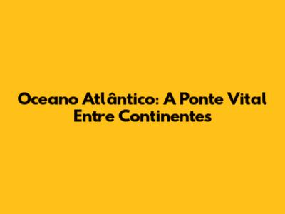 Oceano Atlântico: A Ponte Vital Entre Continentes