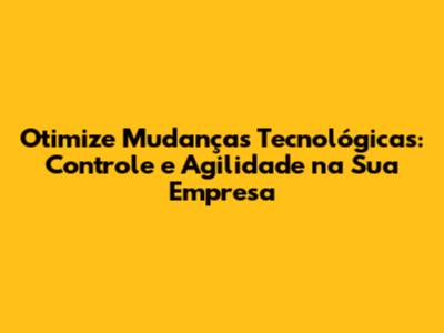 Otimize Mudanças Tecnológicas: Controle e Agilidade na Sua Empresa