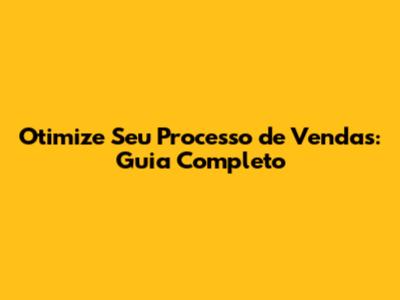 Otimize Seu Processo de Vendas: Guia Completo