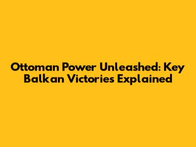 Ottoman Power Unleashed: Key Balkan Victories Explained