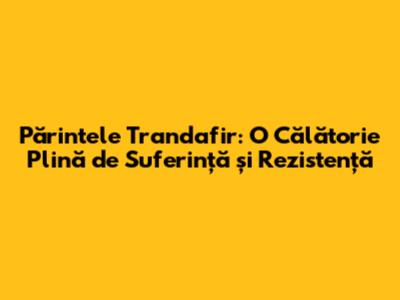 Părintele Trandafir: O Călătorie Plină de Suferință și Rezistență