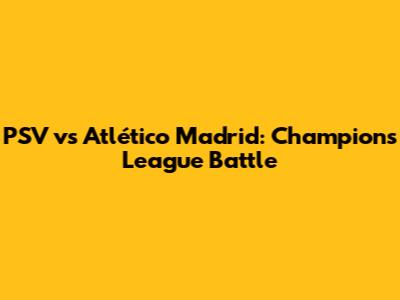 PSV vs Atlético Madrid: Champions League Battle