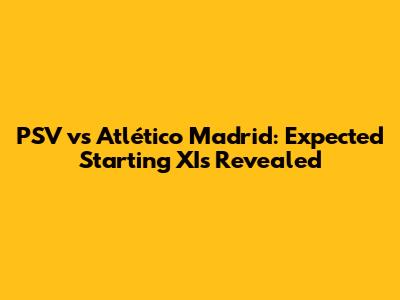PSV vs Atlético Madrid: Expected Starting XIs Revealed