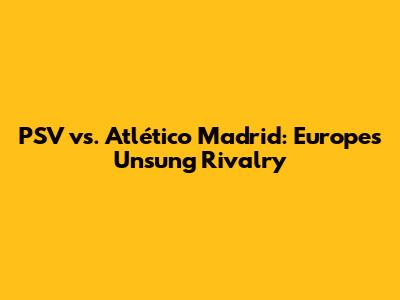 PSV vs. Atlético Madrid: Europe's Unsung Rivalry