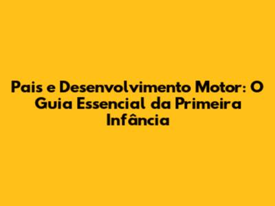 Pais e Desenvolvimento Motor: O Guia Essencial da Primeira Infância