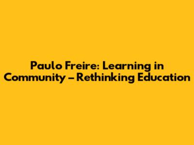 Paulo Freire: Learning in Community – Rethinking Education