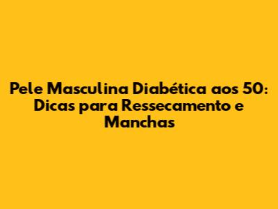 Pele Masculina Diabética aos 50: Dicas para Ressecamento e Manchas