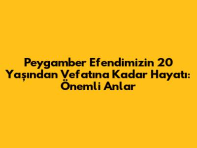 Peygamber Efendimizin 20 Yaşından Vefatına Kadar Hayatı: Önemli Anlar