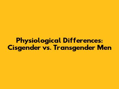 Physiological Differences: Cisgender vs. Transgender Men