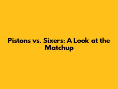 Pistons vs. Sixers: A Look at the Matchup