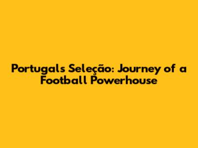 Portugal's Seleção: Journey of a Football Powerhouse