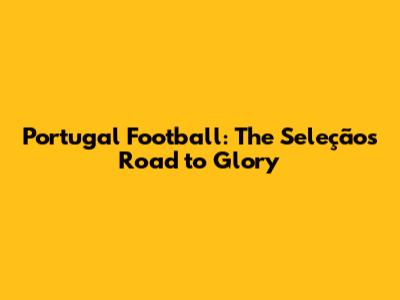 Portugal Football: The Seleção's Road to Glory