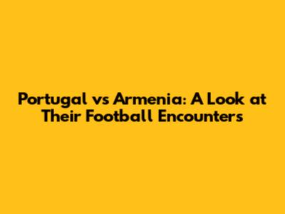 Portugal vs Armenia: A Look at Their Football Encounters