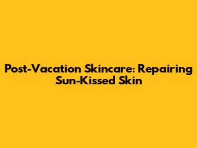 Post-Vacation Skincare: Repairing Sun-Kissed Skin