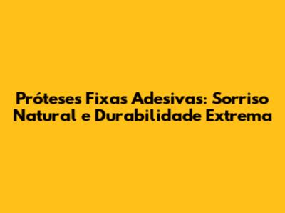 Próteses Fixas Adesivas: Sorriso Natural e Durabilidade Extrema