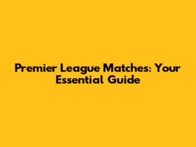Premier League Matches: Your Essential Guide