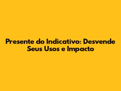 Presente do Indicativo: Desvende Seus Usos e Impacto