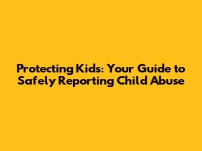Protecting Kids: Your Guide to Safely Reporting Child Abuse