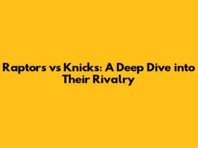 Raptors vs Knicks: A Deep Dive into Their Rivalry