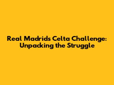 Real Madrid's Celta Challenge: Unpacking the Struggle
