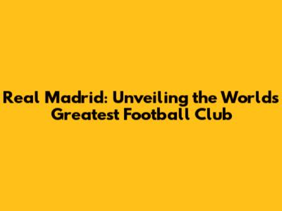 Real Madrid: Unveiling the World's Greatest Football Club