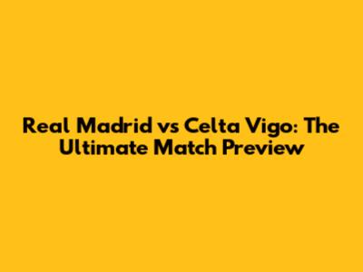 Real Madrid vs Celta Vigo: The Ultimate Match Preview