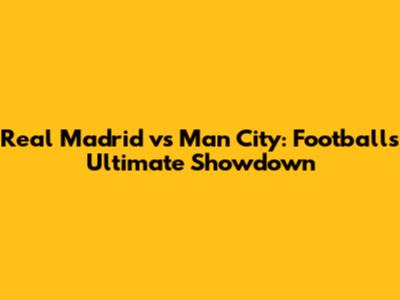 Real Madrid vs Man City: Football's Ultimate Showdown