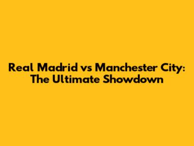 Real Madrid vs Manchester City: The Ultimate Showdown