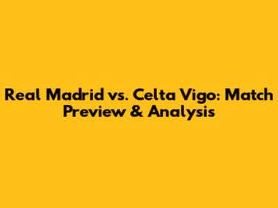 Real Madrid vs. Celta Vigo: Match Preview & Analysis