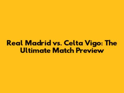 Real Madrid vs. Celta Vigo: The Ultimate Match Preview