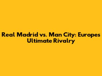 Real Madrid vs. Man City: Europe's Ultimate Rivalry