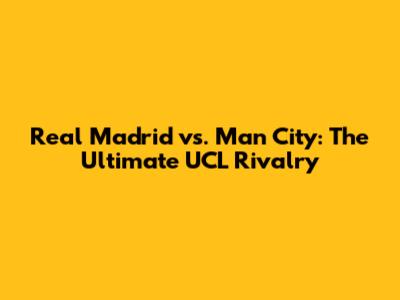 Real Madrid vs. Man City: The Ultimate UCL Rivalry