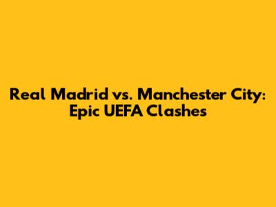 Real Madrid vs. Manchester City: Epic UEFA Clashes