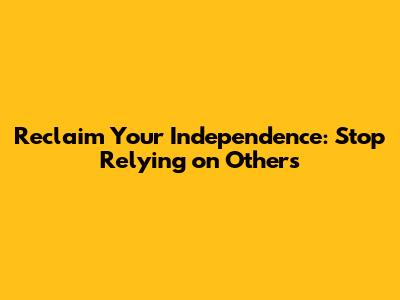Reclaim Your Independence: Stop Relying on Others