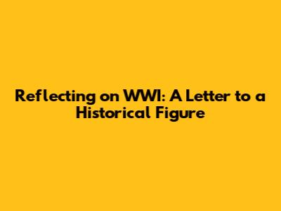 Reflecting on WWI: A Letter to a Historical Figure