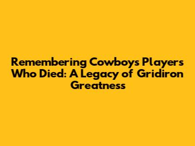 Remembering Cowboys Players Who Died: A Legacy of Gridiron Greatness